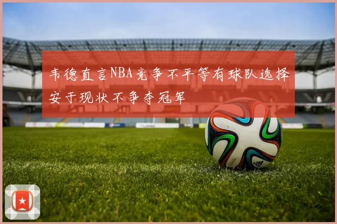 韦德直言NBA竞争不平等有球队选择安于现状不争夺冠军