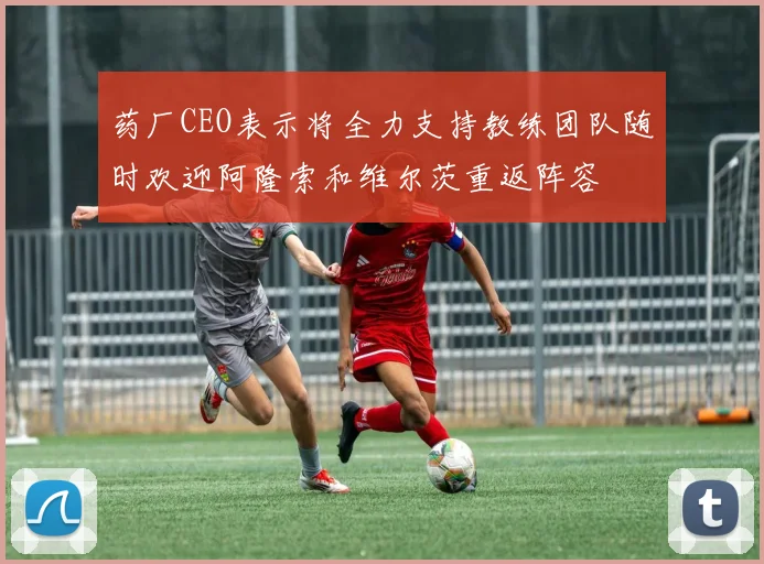 药厂CEO表示将全力支持教练团队随时欢迎阿隆索和维尔茨重返阵容