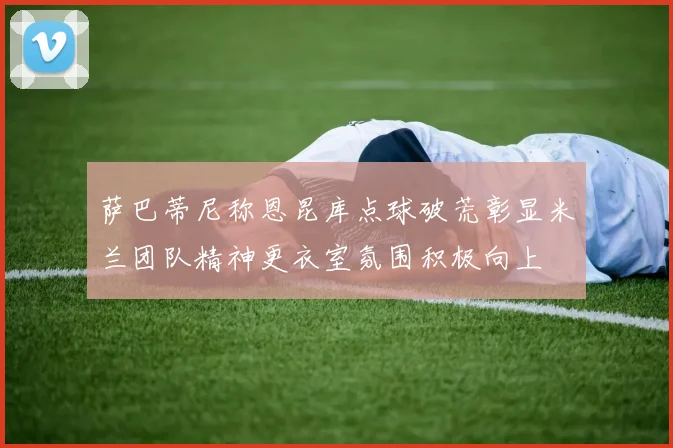 萨巴蒂尼称恩昆库点球破荒彰显米兰团队精神更衣室氛围积极向上