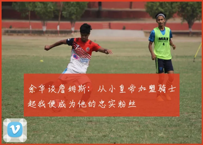 余华谈詹姆斯：从小皇帝加盟骑士起我便成为他的忠实粉丝