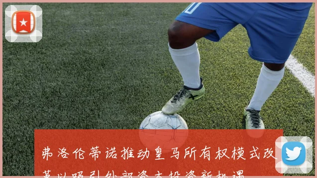 弗洛伦蒂诺推动皇马所有权模式改革以吸引外部资本投资新机遇