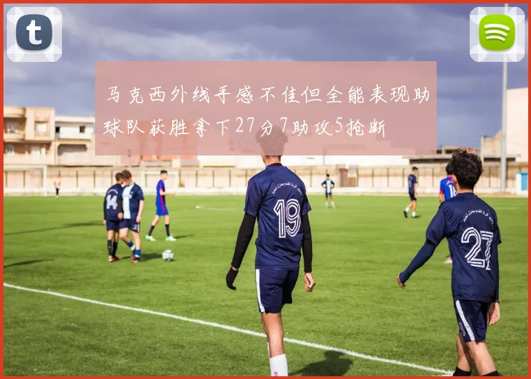 马克西外线手感不佳但全能表现助球队获胜拿下27分7助攻5抢断