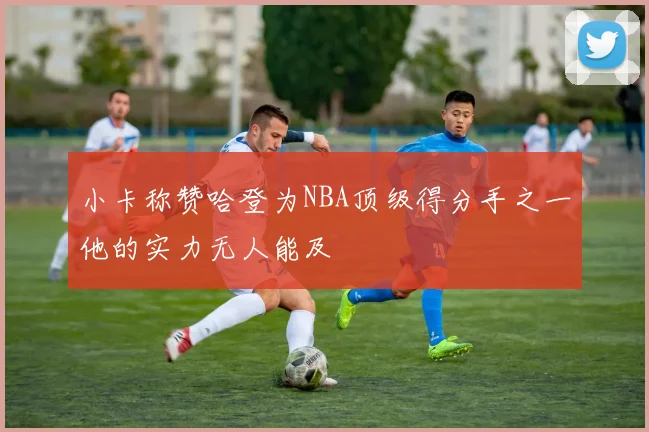 小卡称赞哈登为NBA顶级得分手之一他的实力无人能及
