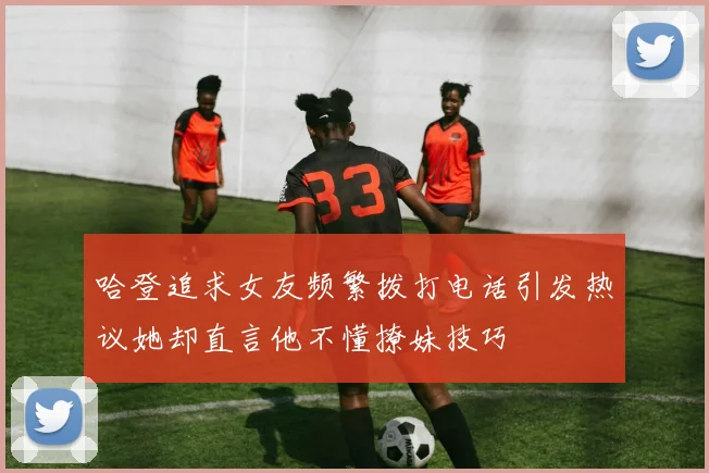 哈登追求女友频繁拨打电话引发热议她却直言他不懂撩妹技巧