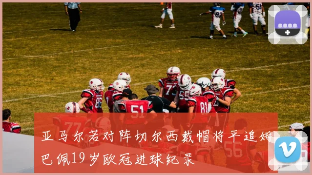亚马尔若对阵切尔西戴帽将平追姆巴佩19岁欧冠进球纪录