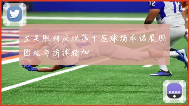 女足胜利庆祝第十座球场承诺展现团结与拼搏精神