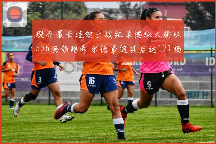 现存最长连续出战纪录揭秘大桥以556场领跑希尔德紧随其后达171场