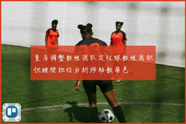 皇马调整教练团队定位球教练离职但继续担任分析师助教角色