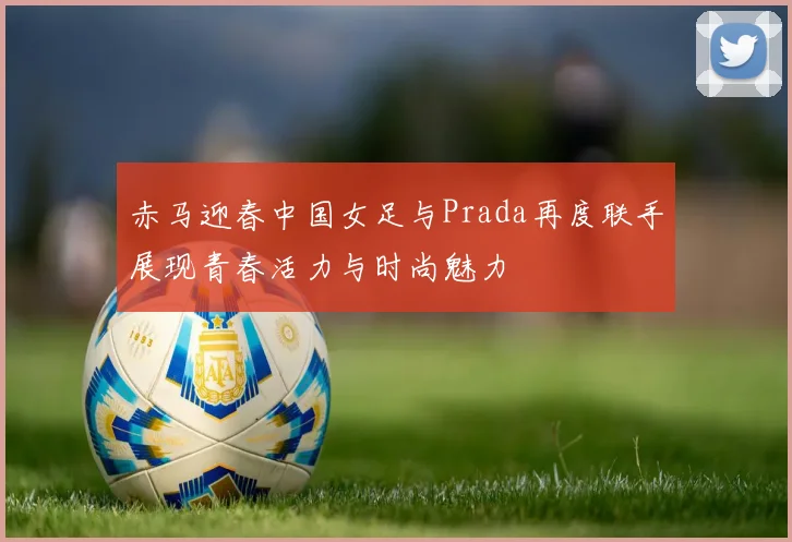 赤马迎春中国女足与Prada再度联手展现青春活力与时尚魅力