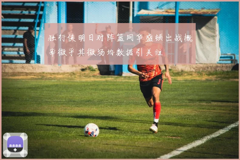 独行侠明日对阵篮网华盛顿出战概率微乎其微场均数据引关注