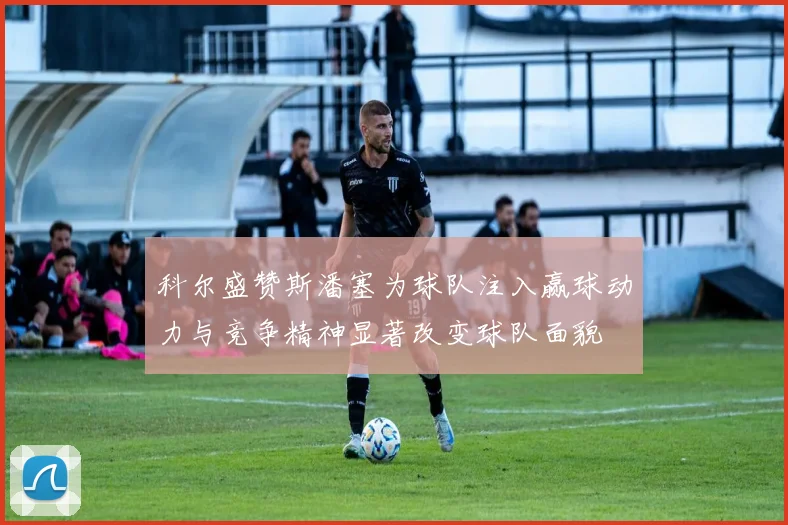 科尔盛赞斯潘塞为球队注入赢球动力与竞争精神显著改变球队面貌