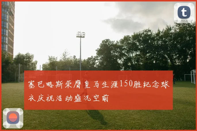 塞巴略斯荣膺皇马生涯150胜纪念球衣庆祝活动盛况空前