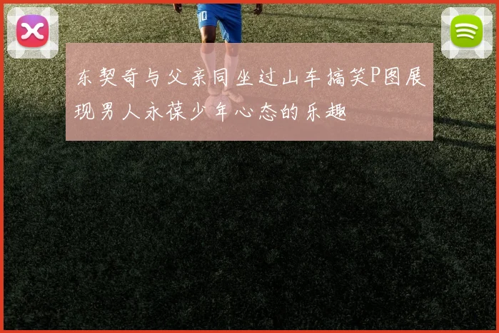 东契奇与父亲同坐过山车搞笑P图展现男人永葆少年心态的乐趣