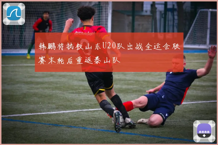 韩鹏将执教山东U20队出战全运会联赛末轮后重返泰山队