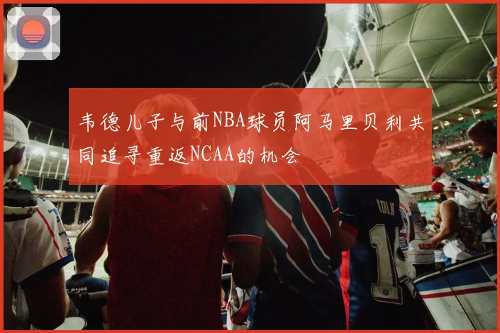 韦德儿子与前NBA球员阿马里贝利共同追寻重返NCAA的机会