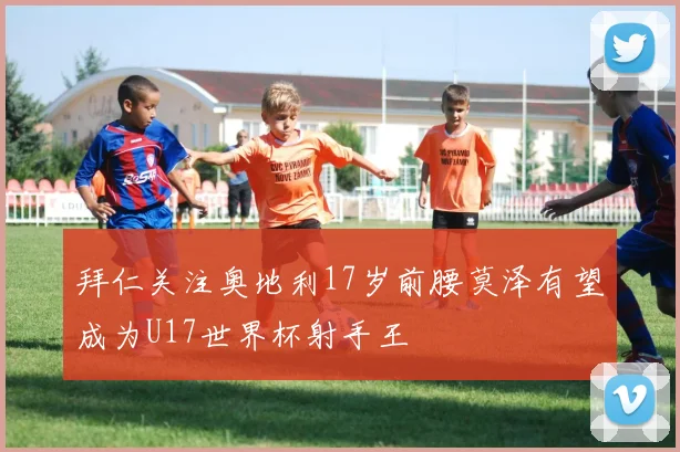 拜仁关注奥地利17岁前腰莫泽有望成为U17世界杯射手王