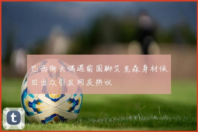 巴西街头偶遇前国脚艾克森身材依旧出众引发网友热议