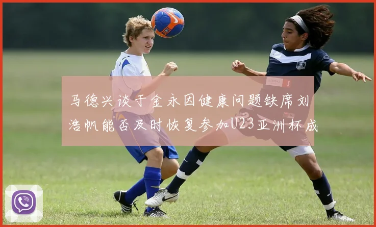 马德兴谈于金永因健康问题缺席刘浩帆能否及时恢复参加U23亚洲杯成疑