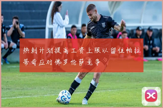 热刺计划提高工资上限以留住帕拉蒂奇应对佛罗伦萨竞争