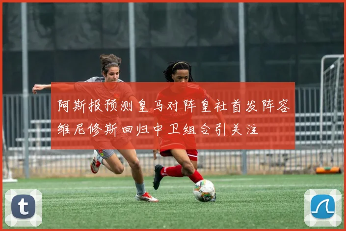 阿斯报预测皇马对阵皇社首发阵容维尼修斯回归中卫组合引关注