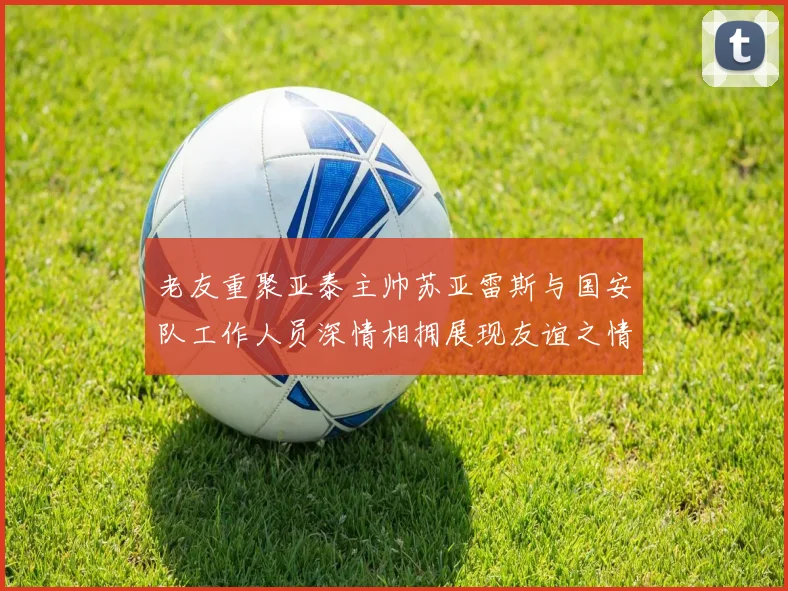 老友重聚亚泰主帅苏亚雷斯与国安队工作人员深情相拥展现友谊之情