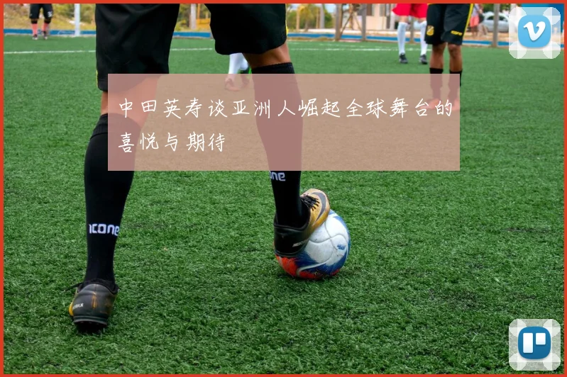 中田英寿谈亚洲人崛起全球舞台的喜悦与期待