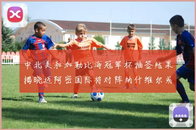 中北美和加勒比海冠军杯抽签结果揭晓迈阿密国际将对阵纳什维尔或渥太华胜者