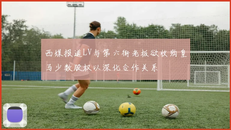 西媒报道LV与第六街老板欲收购皇马少数股权以深化合作关系