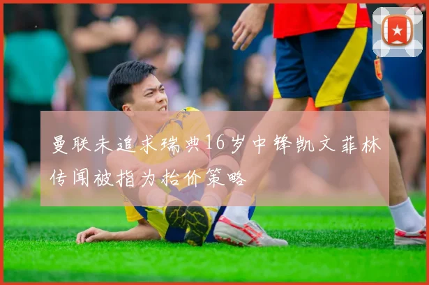 曼联未追求瑞典16岁中锋凯文菲林传闻被指为抬价策略