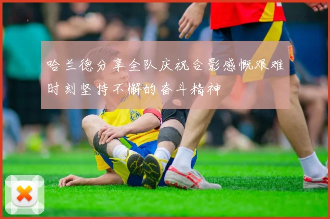 哈兰德分享全队庆祝合影感慨艰难时刻坚持不懈的奋斗精神