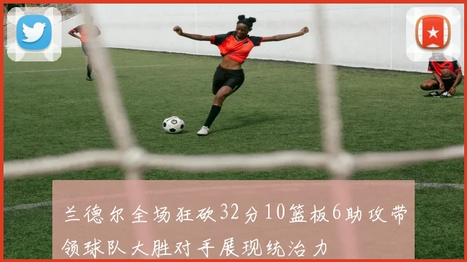兰德尔全场狂砍32分10篮板6助攻带领球队大胜对手展现统治力