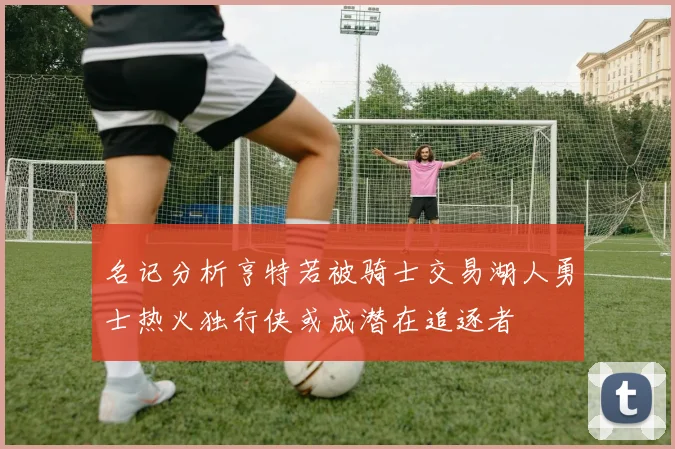 名记分析亨特若被骑士交易湖人勇士热火独行侠或成潜在追逐者