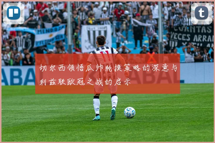 切尔西领悟瓜帅轮换策略的深意与利兹联欧冠之战的启示