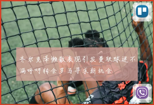 齐尔克泽懒散表现引发曼联球迷不满呼吁转会罗马寻求新机会