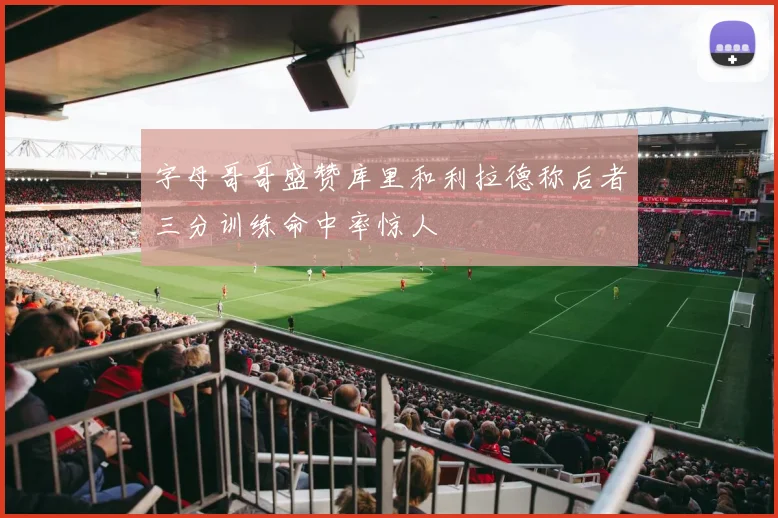字母哥哥盛赞库里和利拉德称后者三分训练命中率惊人