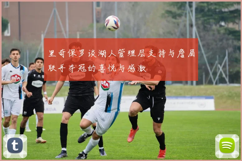 里奇保罗谈湖人管理层支持与詹眉联手夺冠的喜悦与感激