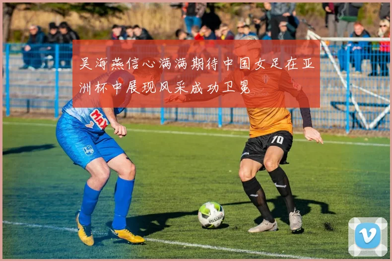 吴海燕信心满满期待中国女足在亚洲杯中展现风采成功卫冕