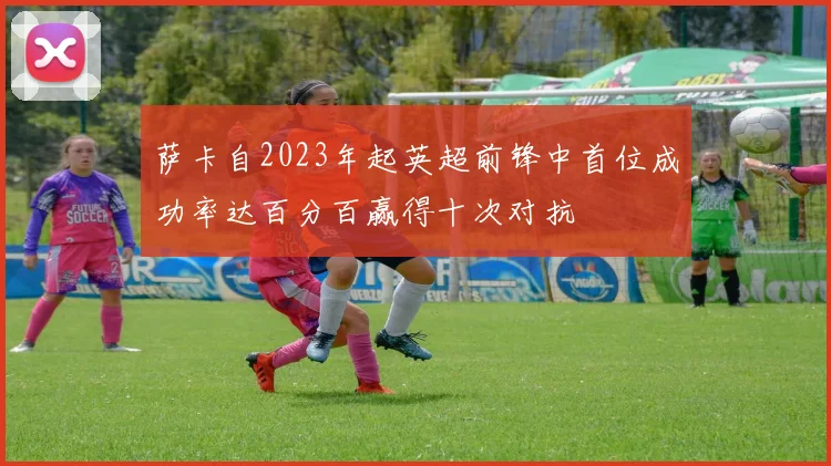 萨卡自2023年起英超前锋中首位成功率达百分百赢得十次对抗