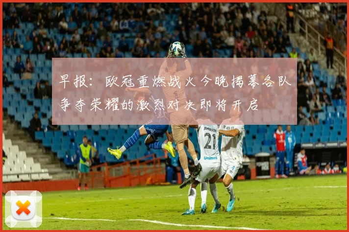 早报：欧冠重燃战火今晚揭幕各队争夺荣耀的激烈对决即将开启