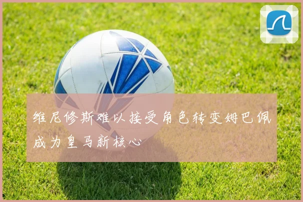 维尼修斯难以接受角色转变姆巴佩成为皇马新核心