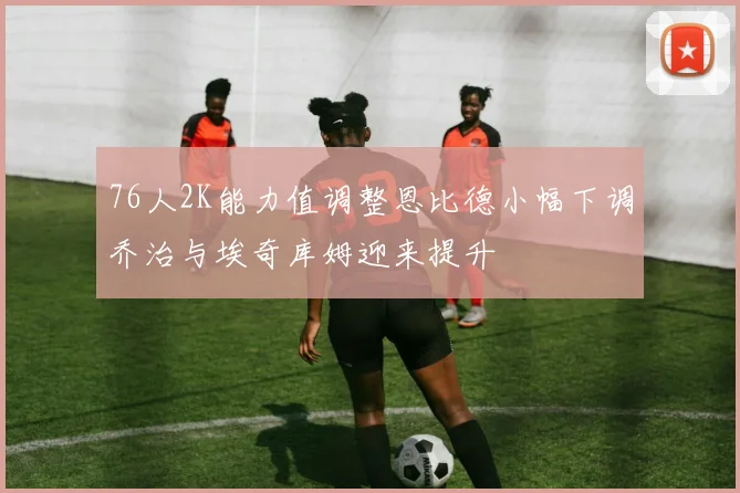 76人2K能力值调整恩比德小幅下调乔治与埃奇库姆迎来提升