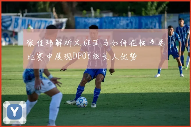 张佳玮解析文班亚马如何在快节奏比赛中展现DPOY级长人优势