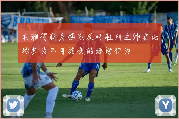 利雅得新月强烈反对胜利主帅言论称其为不可接受的诽谤行为