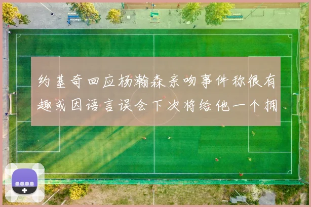 约基奇回应杨瀚森亲吻事件称很有趣或因语言误会下次将给他一个拥抱