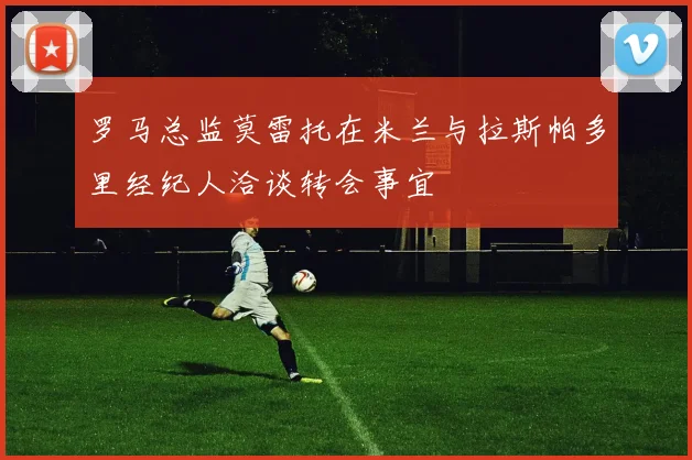 罗马总监莫雷托在米兰与拉斯帕多里经纪人洽谈转会事宜
