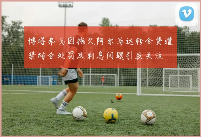 博塔弗戈因拖欠阿尔马达转会费遭禁转会处罚及利息问题引发关注