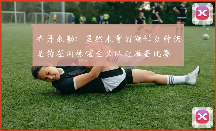 乔丹米勒：虽然未曾打满45分钟仍坚持在训练馆全力以赴准备比赛