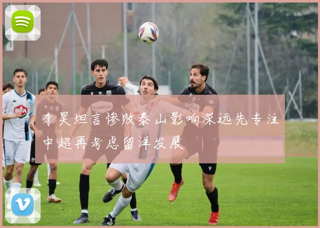 李昊坦言惨败泰山影响深远先专注中超再考虑留洋发展